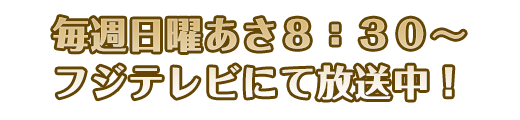 毎週日曜あさ8:30〜フジテレビにて放送中！