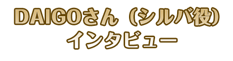 DAIGOさん（シルバ役）インタビュー